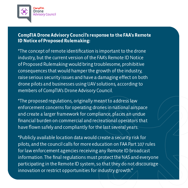 The concept of remote identification is important to the drone industry, but the current version of the FAA’s Remote ID Notice of Proposed Rulemaking would bring troublesome, prohibitive consequences that would hamper the growth of the industry, raise serious security issues and have a damaging effect on both drone pilots and businesses using UAV solutions, according to members of CompTIA’s Drone Advisory Council. The proposed regulations, originally meant to address law enforcement concerns for operating drones in national airspace and create a larger framework for compliance, places an undue burden on commercial operators that have flown safely and compliantly for the last several years. Publicly available location data creates a security risk for pilots conducting a flight because it could subject them to interference from individuals who know their position. The council calls for more education on FAA Part 107 rules for law enforcement agencies receiving any Remote ID broadcast information. The final regulations must protect the NAS and everyone participating in the Remote ID system, so that they do not discourage innovation or restrict opportunities for industry growth.